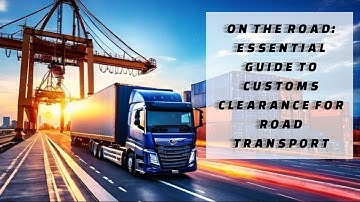 On the Road: Essential Guide to Customs Clearance for Road Transport