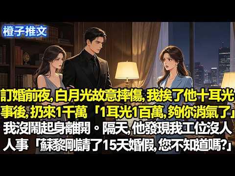 訂婚前夜，白月光故意摔傷，我換來未婚夫十個耳光。事後，他扔來一千萬「一耳光一百萬，夠你消氣了」我沒再鬧，起身離開。隔天，他發現我工位沒人，人事「蘇黎剛請了十五天婚假，您不知道嗎？」#追妻火葬場 #故事