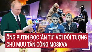 Điểm nóng thế giới: Ông Putin đọc ‘án tử’ với đối tượng chủ mưu tấn công Moscow