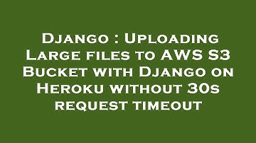 Django : Uploading Large files to AWS S3 Bucket with Django on Heroku without 30s request timeout