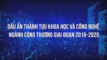 Dấu ấn thành tựu Khoa học và công nghệ ngành Công Thương giai đoạn 2016-2020