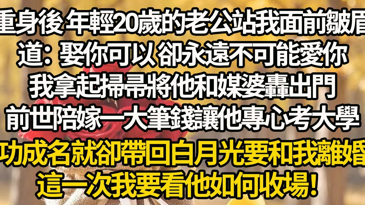 【完結】重身後 年輕20歲的老公站我面前皺眉道：娶你可以 卻永遠不可能愛你，我拿起掃帚將他和媒婆轟出門，前世陪嫁一大筆錢讓他專心考大學，功成名就卻帶回白月光要和我離婚，這一次我要看他如何收場！