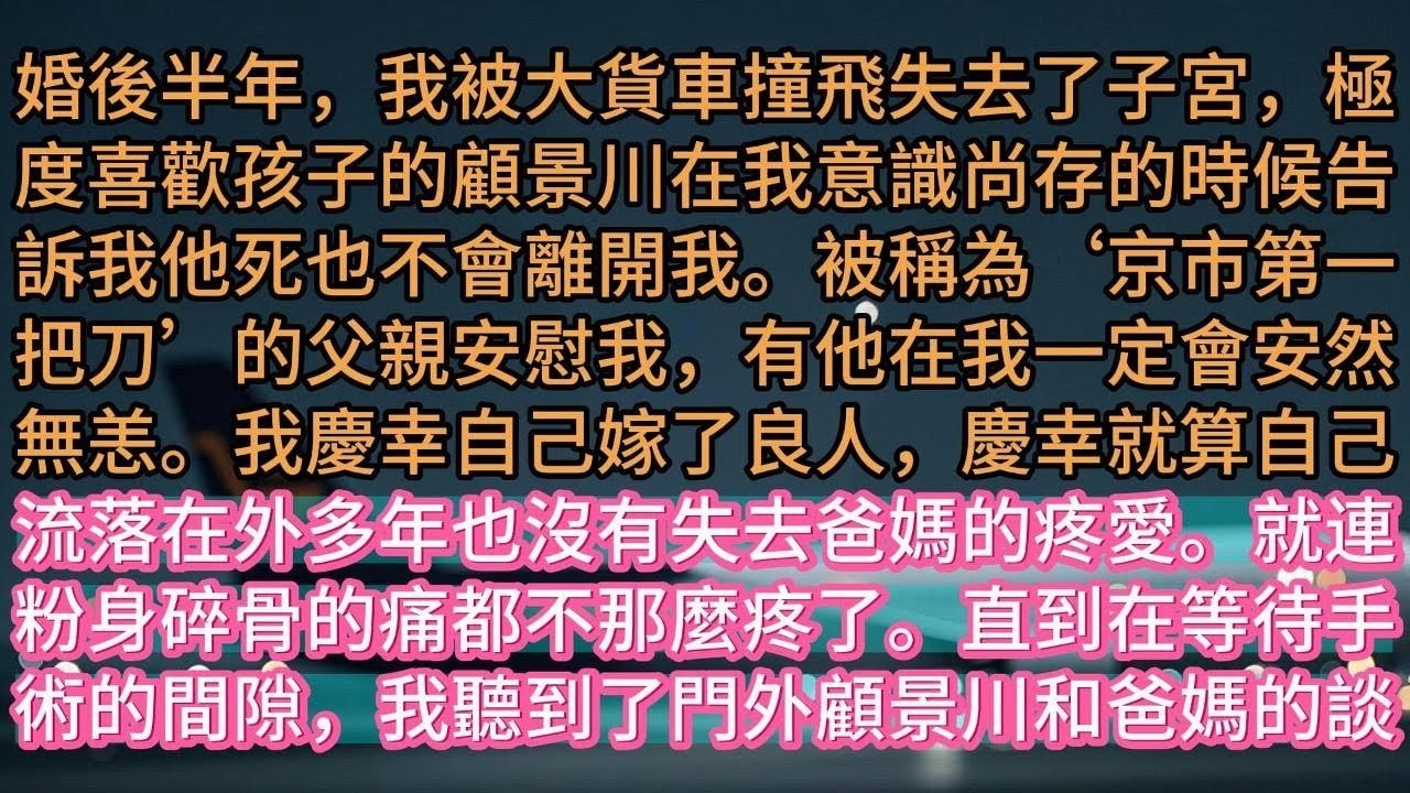 【完结】婚後半年，我被大貨車撞飛失去了子宮，極度喜歡孩子的顧景川在我意識尚存的時候告訴我他死也不會離開我。被稱為‘京市第一把刀’的父親安慰我，有他在我一定會安然無恙。我慶幸自己嫁了良人，慶幸就算