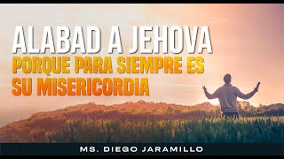 ALABAD A JEHOVÁ PORQUE PARA SIEMPRE ES SU MISERICORDIA -MS. DIEGO JARAMILLO