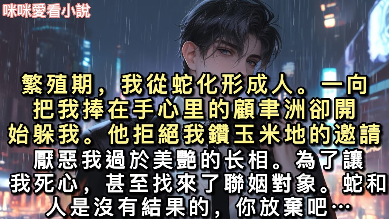 繁殖期，我從蛇化形成人。⼀向把我捧在手⼼⾥的顧⾀洲卻開始躲我。他拒絕我鑽⽟⽶地的邀請。厭惡我過於美艷的⻓相。為了讓我死⼼，甚⾄找來了聯姻對象…#一口氣看完 #甜寵 #小說 