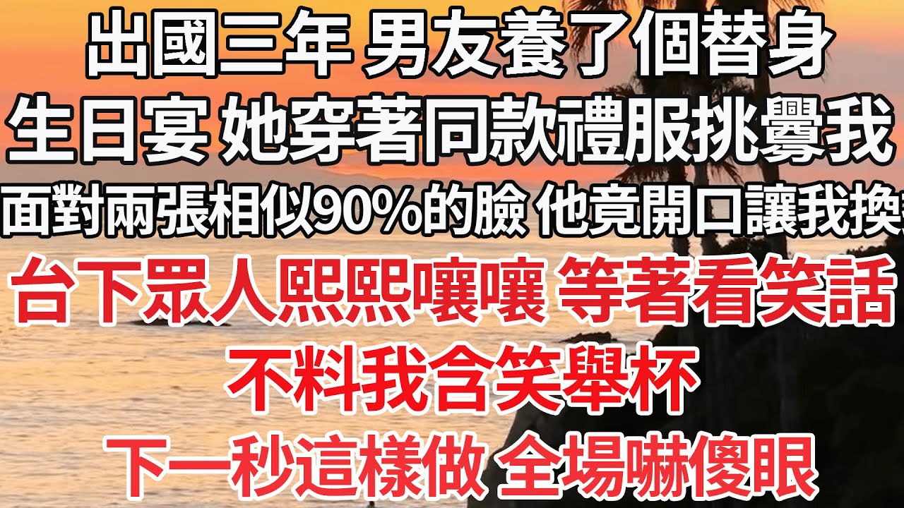 【完结】出國三年 男友養了個替身，生日宴 她穿著同款禮服挑釁我，面對兩張相似90%的臉 竟開口讓我換掉，台下眾人熙熙嚷嚷 等著看笑話，不料我含笑舉杯，下一秒這樣做 全場嚇傻眼【爽文】【爱情】【豪门】