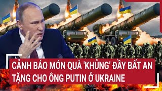 Điểm nóng Thế giới: Cảnh báo món quà 'khủng’ đầy bất an tặng cho ông Putin ở Ukraine