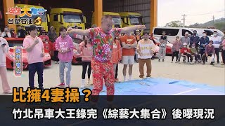 比擁4妻還操竹北吊車大王錄完《綜藝大集合》1個月後親揭現況痛痛全民話燒