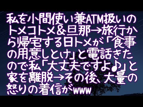 【修羅場】私を小間使い兼ATM扱いのトメコトメ＆旦那→旅行から帰宅する日トメが「食事の用意しとけ」と電話きたので私「大丈夫ですよ♪」と家を離脱→その後、大量の怒りの着信がwww