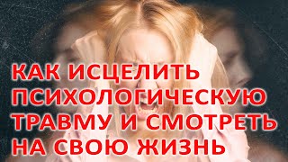 КАК ИСЦЕЛИТЬ ПСИХОЛОГИЧЕСКУЮ ТРАВМУ И СМОТРЕТЬ НА СВОЮ ЖИЗНЬ