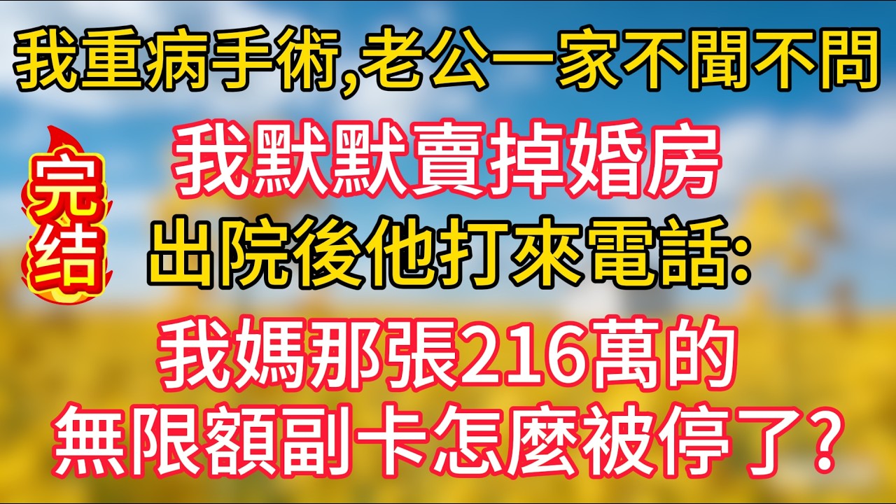 我重病手術，老公一家不聞不問，我默默賣掉婚房，出院後他打來電話：我媽那張216萬的無限額副卡怎麼被停了？