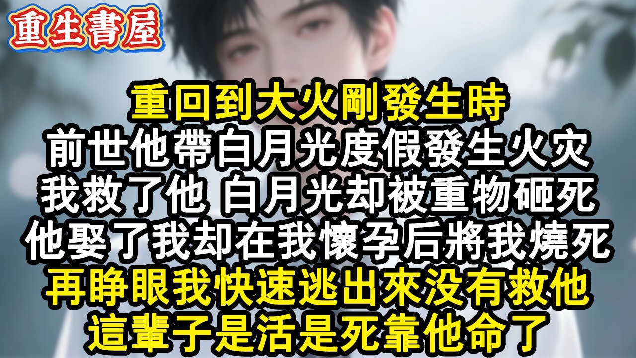 【重生爽文】重回到大火剛發生時。前世他帶白月光度假發生火災，我救了他，白月光卻被重物砸死。他娶了我卻在我懷孕後將我燒死。再睜眼我快速逃出來沒有救他，這輩子是活是死靠他命了。#小說 #重生故事 #爽文