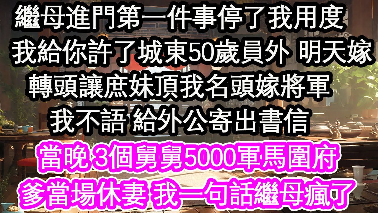 繼母進門第一件事停了我用度：我給你許了城東50歲員外 明天嫁轉頭讓庶妹頂我名頭嫁將軍我不語 給外公寄出書信當晚 3個舅舅5000軍馬圍府爹當場休妻 我一句話繼母瘋了【花開】【愛情】【生活】