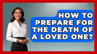 How To Prepare For The Death Of A Loved One? - Better Family Relationships