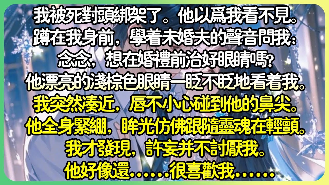 病嬌甜文💕我被死對頭綁架了。他以為我看不見。蹲在我身前，學著未婚夫的聲音問我：念念，想在婚禮前治好眼睛嗎？他漂亮的淺棕色眼睛一眨不眨地看著我。我突然湊近，他全身緊繃，眼光彷彿跟隨靈魂在輕顫。#薄荷听书