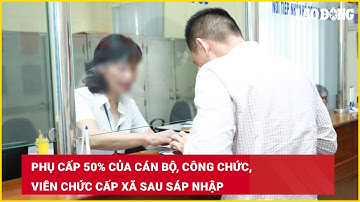 Phụ cấp 50% của cán bộ, công chức, viên chức cấp xã sau sáp nhập | Báo Lao Động