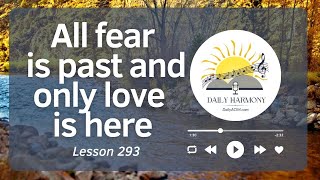 All fear is past and only love is here  ACIM Lesson 293 Embrace Transformation