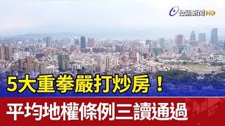 5大重拳嚴打炒房！平均地權條例三讀通過