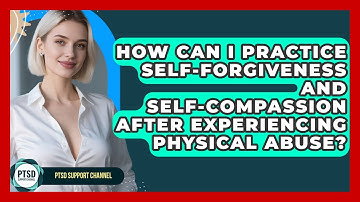 How Can I Practice Self-forgiveness And Self-compassion After Experiencing Physical Abuse?