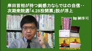 岸田首相が持つ鈍感力ならではの自信‥次期衆院選「4.28投開票」説が浮上　by榊淳司
