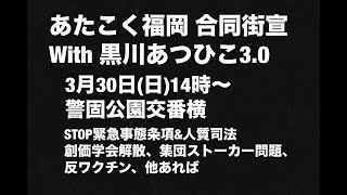 あたこく福岡合同街宣with黒川あつひこ3.0。3月30日(日)14時から、警固公園交番横。STOP緊急事態条項&人質司法、創価学会解散、集団ストーカー問題、反ワクチン、他あれば