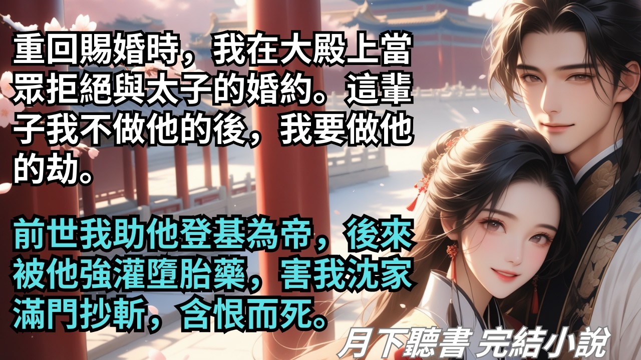 【完結小說】重回賜婚時，我在大殿上當眾拒絕與太子的婚約。這輩子我不做他的後，我要做他的劫。前世我助他登基為帝，後來被他強灌墮胎藥，含恨而死。#一口氣看完 #完整版 #古言小說 #小說 #爽文 #完結
