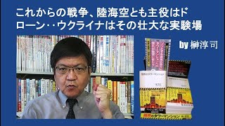 これからの戦争、陸海空とも主役はドローン‥ウクライナはその壮大な実験場　by榊淳司