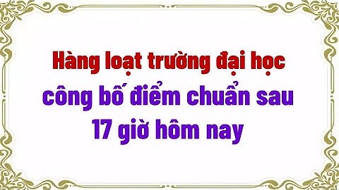 Hàng loạt trường đại học công bố điểm chuẩn sau 17 giờ hôm nay