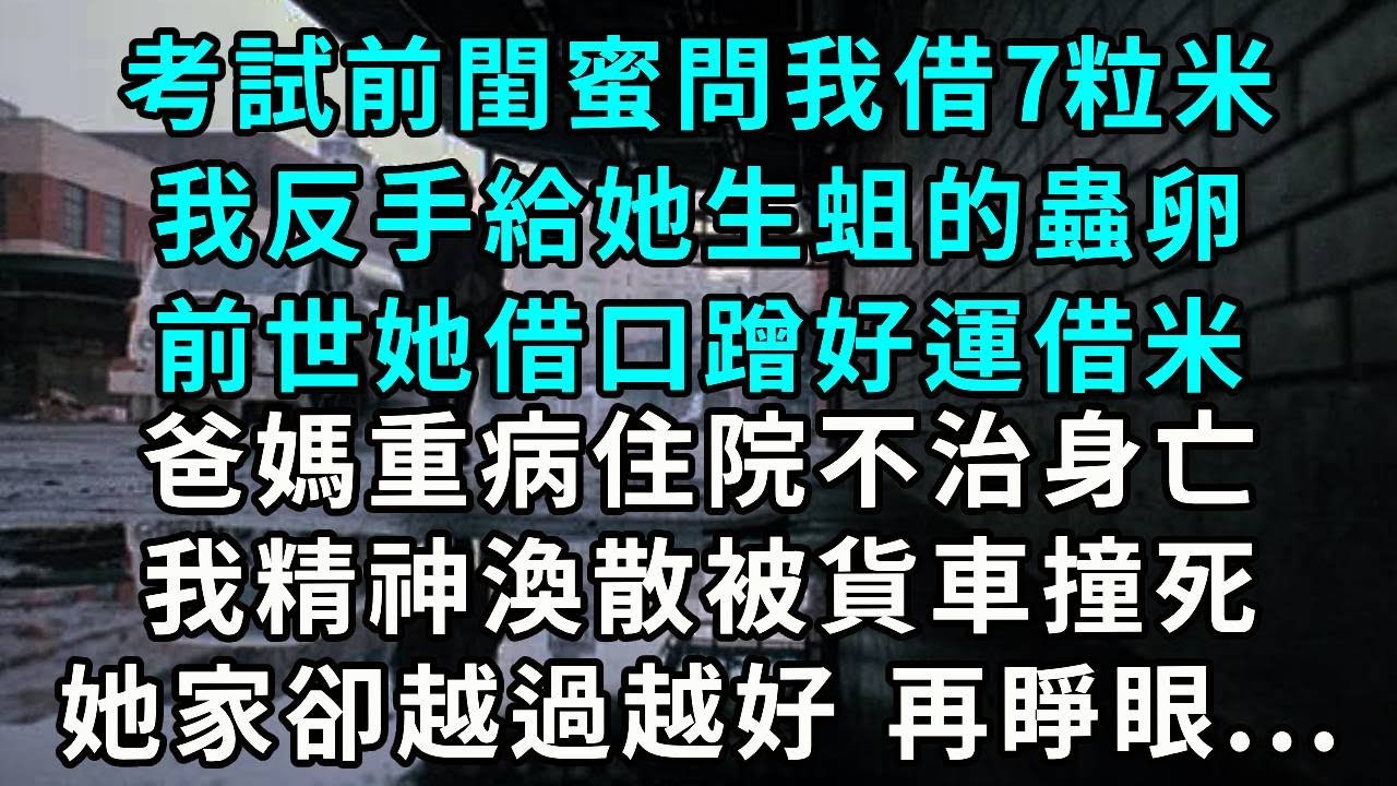 考試前，閨蜜問我借7粒米我反手給她生蛆的蟲卵前世她借口蹭好運借米爸媽重病住院不治身亡我精神渙散被貨車撞死 她家卻发生奇迹 越過越好 再睜眼...