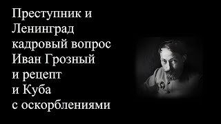 Преступник и Ленинград кадровый вопрос Иван Грозный и рецепт и Куба с оскорблениями