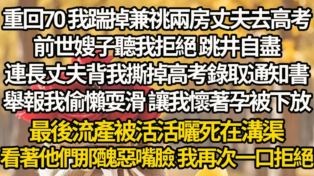 【完結】重回70 我踹掉兼祧兩房丈夫去高考，前世嫂子聽我拒絕 跳井自盡，連長丈夫背我撕掉高考錄取通知書，舉報我偷懶耍滑 讓我懷著孕被下放，最後流產被活活曬死在溝渠，看著他們那醜惡嘴臉 我再次一口拒絕