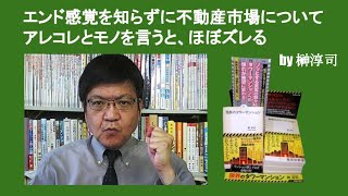 エンドの感覚を知らずに不動産市場についてアレコレとモノを言うと、ほぼズレる　by 榊淳司