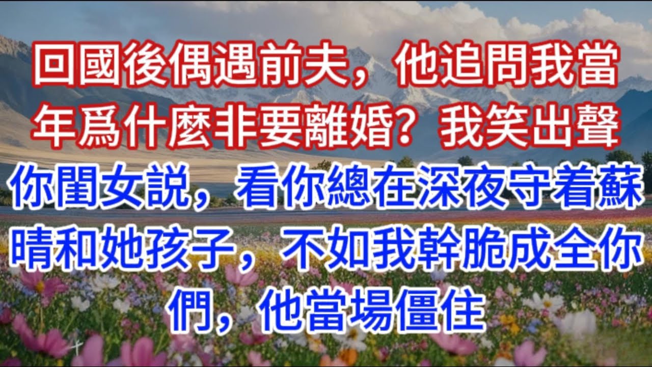 回國後偶遇前夫，他追問我當年爲什麼非要離婚？我笑出聲：你閨女説，看你總在深夜守着蘇晴和她孩子，不如我幹脆成全你們，他當場僵住