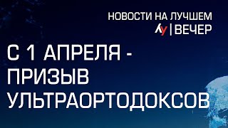 С 1 апреля - призыв ультраортодоксов  // Вечерний выпуск новостей на Лучшем радио от 31 марта 2024