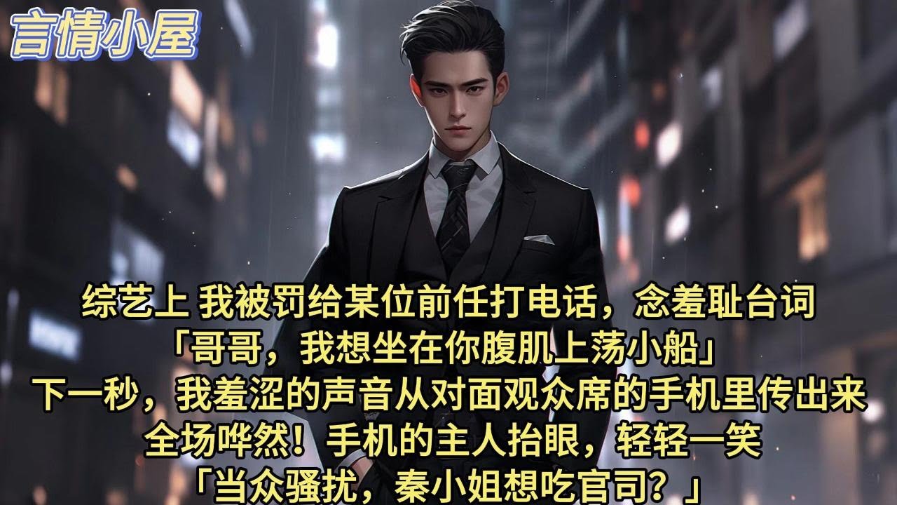 综艺上，我被罚给某位前任打电话，念羞耻台词。哥哥，我想坐在你腹肌上荡小船。 下一秒，我羞涩的声音从对面观众席的手机里传出来。全场哗然。手机的主人抬眼，轻轻一笑：当众骚扰，秦小姐想吃官司？吃瓜网友裂开了