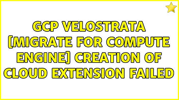 GCP Velostrata [migrate for COMPUTE engine] creation of cloud extension failed