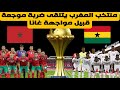 منتخب المغرب يتلقى ضربة موجعة قبيل مواجهة غانا في كأس إفريقيا المغرب وغانا 