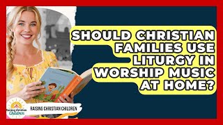 Should Christian Families Use Liturgy In Worship Music At Home - Raising Christian Children