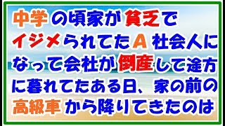 【スカッとする話 復讐】中学の頃 家が母子家庭で貧乏 イジメられていたA 社会人になって俺の会社が倒産して途方に暮れていたある日 家の前に止まってた高級車からある人が降りてきて スカッとLive!! 【スカッとする話 復讐】中学の頃 家が母子家庭で貧乏 イジメられていたA 社会人になって俺の会社が倒産して途方に暮れていたある日 家の前に止まってた高級車からある人が降りてきて スカッとLive!!