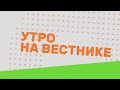 Утро на Вестнике 01.02.21