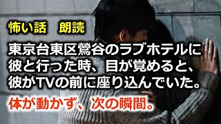 怖い話 朗読 東京台東区鶯谷のラブホテルに彼と行った時 目が覚めると 彼がtvの前に座り込んでいた 体が動かず 次の瞬間 ホラー系最新動画まとめサイト 怖い話 朗読 東京台東区鶯谷のラブホテルに彼と行った時 目が覚めると 彼がtvの前に座り込んでいた 体が動かず 次の瞬間 ホラー系最新動画まとめサイト