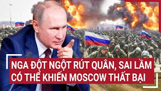 Điểm nóng thế giới: Nga đột ngột rút quân khó hiểu, sai lầm có thể khiến Moscow thất bại