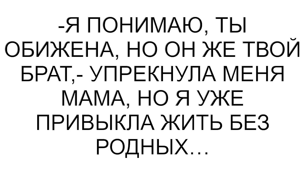 -Я понимаю, ты обижена, но он же твой брат,- упрекнула меня мама, но я уже привыкла жить без родных…