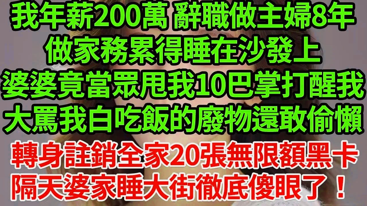 我年薪200萬 辭職做主婦8年。做家務累得睡在沙發上，婆婆竟當眾甩我10巴掌打醒我，大罵我白吃飯的廢物還敢偷懶 我沒鬧 轉身撥出首富內線電話爸！註銷他們20張無限額黑卡#為人處世#養老#中年