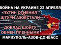 Война на Украине 22 апреля 2022. Путин отменил штурм. Доклад Шойгу. Обмен пленными. Карта действий.