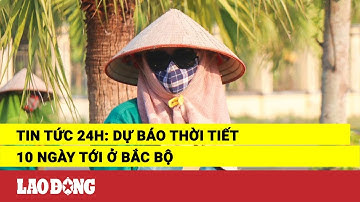 Tin tức 24h: Dự báo thời tiết 10 ngày tới ở Bắc Bộ| Báo Lao Động