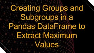Creating Groups and Subgroups in a Pandas DataFrame to Extract Maximum Values
