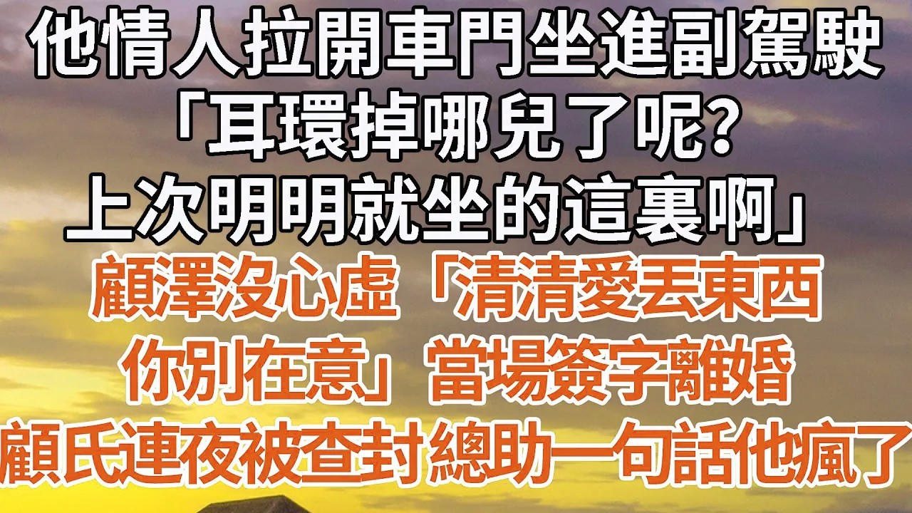【完結】他情人拉開車門坐進副駕駛，「耳環掉哪兒了呢？上次明明就坐的這裏啊」顧澤沒心虛「清清愛丟東西，你別在意」當場簽字離婚，顧氏連夜被查封 總助一句話他瘋了#婚姻 #豪门 #情感