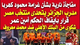 قرار عاجل بشأن غرامة محمود كهربا| مدرب الجزائر يتحدى منتخب مصر| قرار بايقاف الحكم أمين عمر