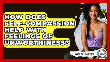 How Does Self-Compassion Help With Feelings Of Unworthiness? - Cognitive Therapy Hub
